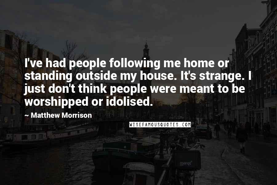 Matthew Morrison Quotes: I've had people following me home or standing outside my house. It's strange. I just don't think people were meant to be worshipped or idolised.