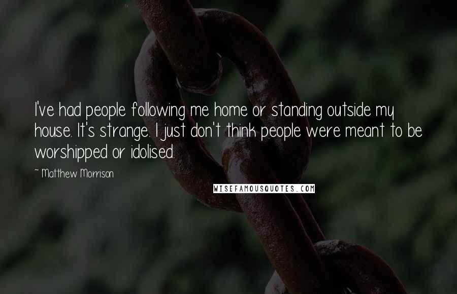 Matthew Morrison Quotes: I've had people following me home or standing outside my house. It's strange. I just don't think people were meant to be worshipped or idolised.