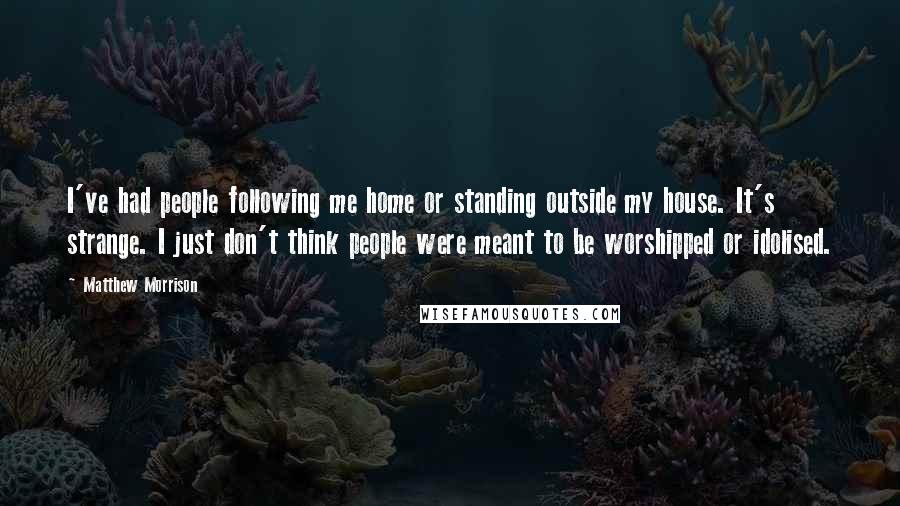 Matthew Morrison Quotes: I've had people following me home or standing outside my house. It's strange. I just don't think people were meant to be worshipped or idolised.