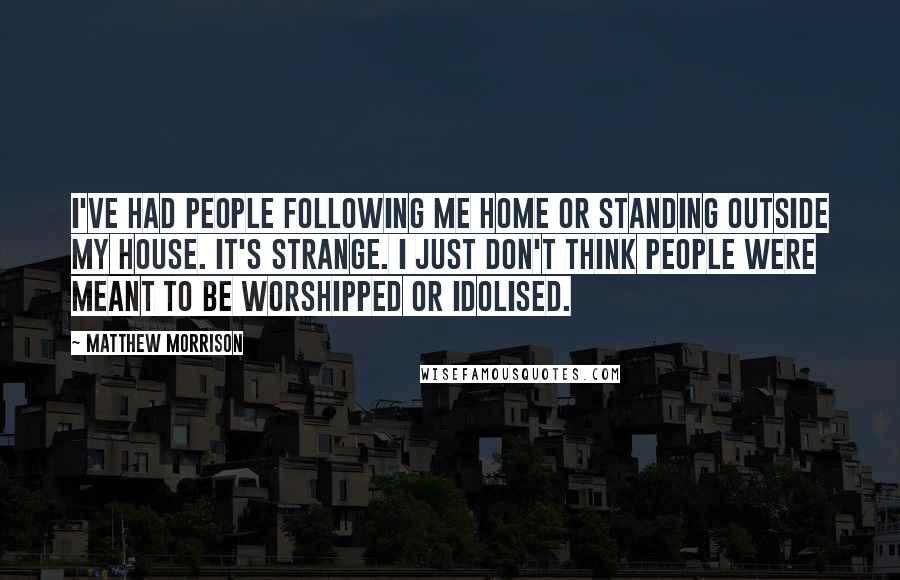 Matthew Morrison Quotes: I've had people following me home or standing outside my house. It's strange. I just don't think people were meant to be worshipped or idolised.