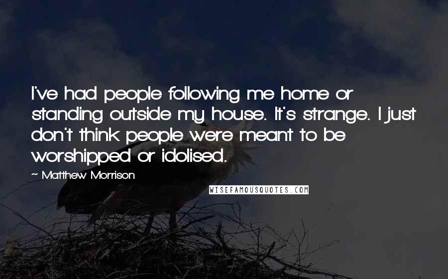 Matthew Morrison Quotes: I've had people following me home or standing outside my house. It's strange. I just don't think people were meant to be worshipped or idolised.