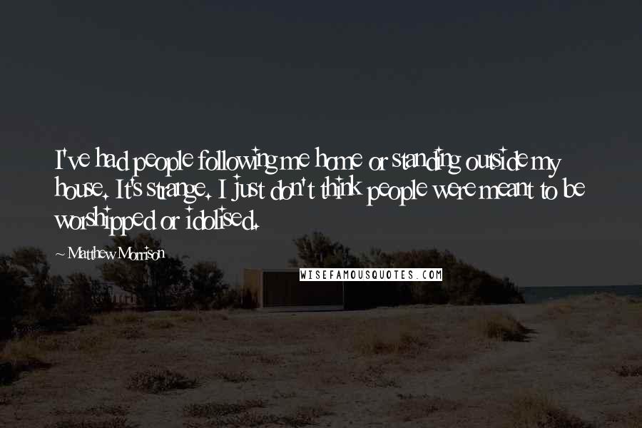 Matthew Morrison Quotes: I've had people following me home or standing outside my house. It's strange. I just don't think people were meant to be worshipped or idolised.