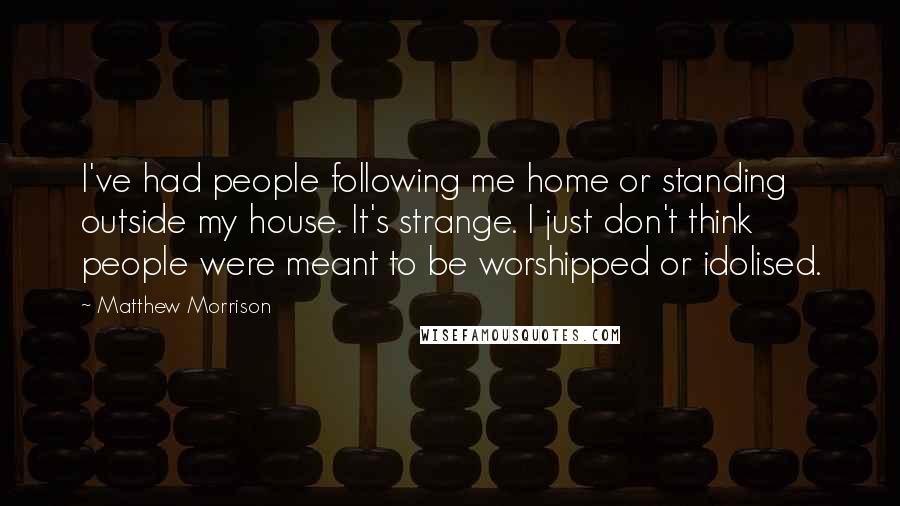 Matthew Morrison Quotes: I've had people following me home or standing outside my house. It's strange. I just don't think people were meant to be worshipped or idolised.