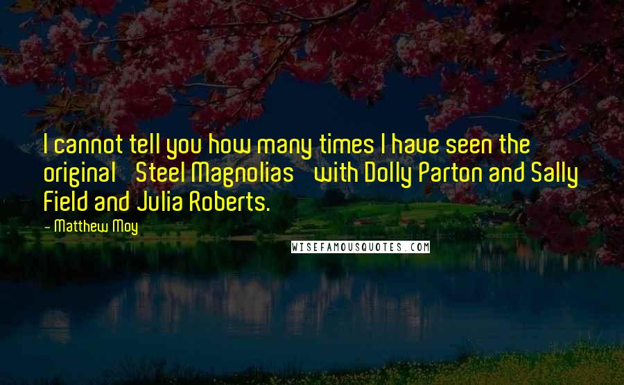 Matthew Moy Quotes: I cannot tell you how many times I have seen the original 'Steel Magnolias' with Dolly Parton and Sally Field and Julia Roberts.