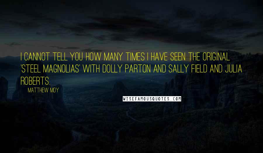 Matthew Moy Quotes: I cannot tell you how many times I have seen the original 'Steel Magnolias' with Dolly Parton and Sally Field and Julia Roberts.