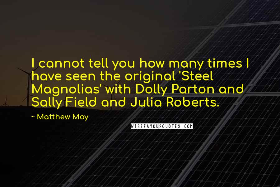 Matthew Moy Quotes: I cannot tell you how many times I have seen the original 'Steel Magnolias' with Dolly Parton and Sally Field and Julia Roberts.