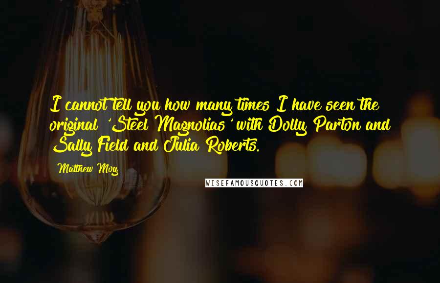 Matthew Moy Quotes: I cannot tell you how many times I have seen the original 'Steel Magnolias' with Dolly Parton and Sally Field and Julia Roberts.