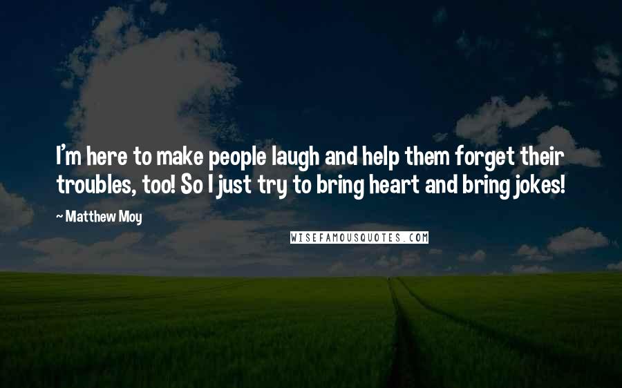 Matthew Moy Quotes: I'm here to make people laugh and help them forget their troubles, too! So I just try to bring heart and bring jokes!