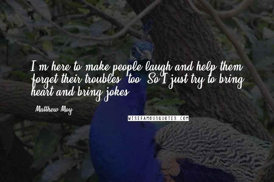 Matthew Moy Quotes: I'm here to make people laugh and help them forget their troubles, too! So I just try to bring heart and bring jokes!