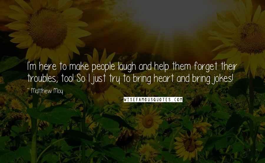 Matthew Moy Quotes: I'm here to make people laugh and help them forget their troubles, too! So I just try to bring heart and bring jokes!