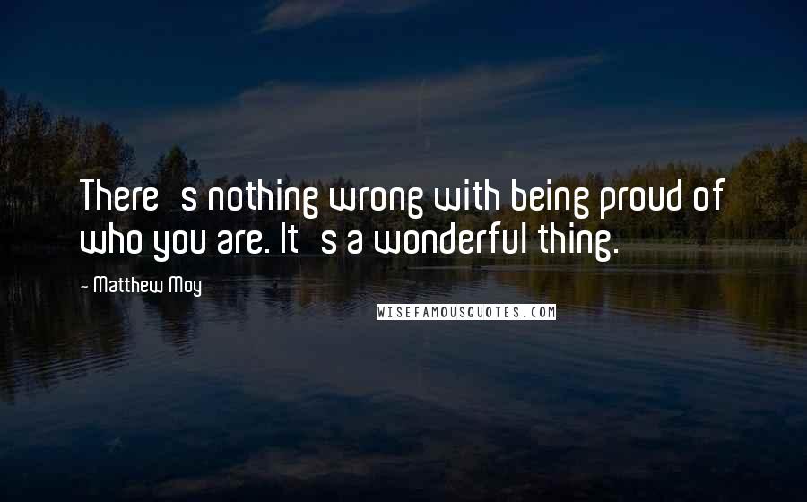 Matthew Moy Quotes: There's nothing wrong with being proud of who you are. It's a wonderful thing.