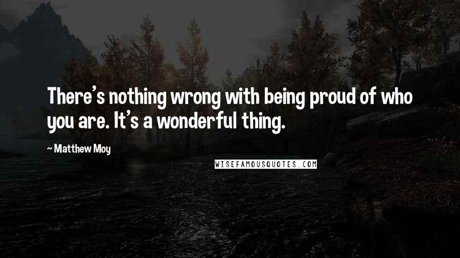 Matthew Moy Quotes: There's nothing wrong with being proud of who you are. It's a wonderful thing.