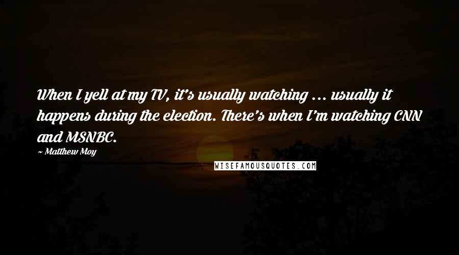 Matthew Moy Quotes: When I yell at my TV, it's usually watching ... usually it happens during the election. There's when I'm watching CNN and MSNBC.