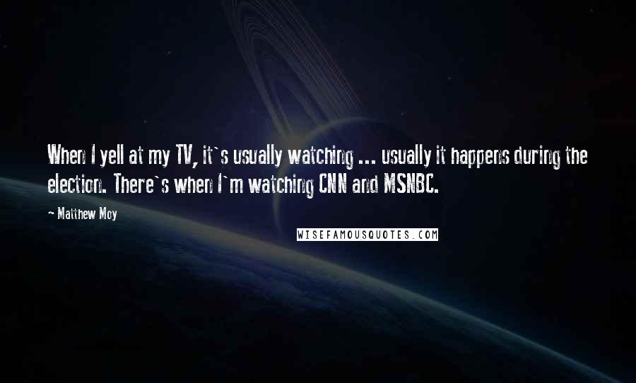 Matthew Moy Quotes: When I yell at my TV, it's usually watching ... usually it happens during the election. There's when I'm watching CNN and MSNBC.