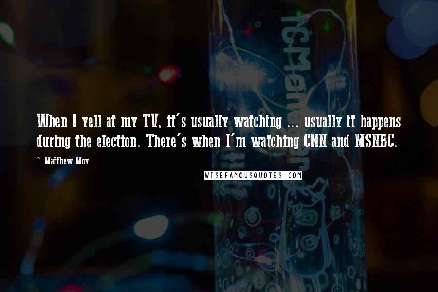 Matthew Moy Quotes: When I yell at my TV, it's usually watching ... usually it happens during the election. There's when I'm watching CNN and MSNBC.