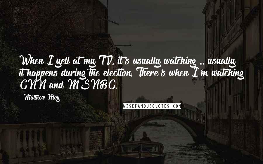 Matthew Moy Quotes: When I yell at my TV, it's usually watching ... usually it happens during the election. There's when I'm watching CNN and MSNBC.