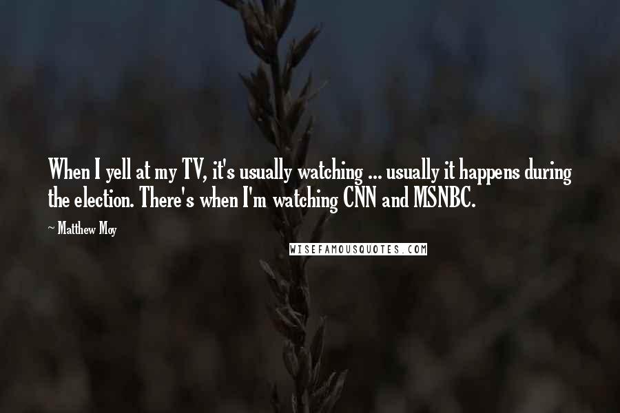 Matthew Moy Quotes: When I yell at my TV, it's usually watching ... usually it happens during the election. There's when I'm watching CNN and MSNBC.