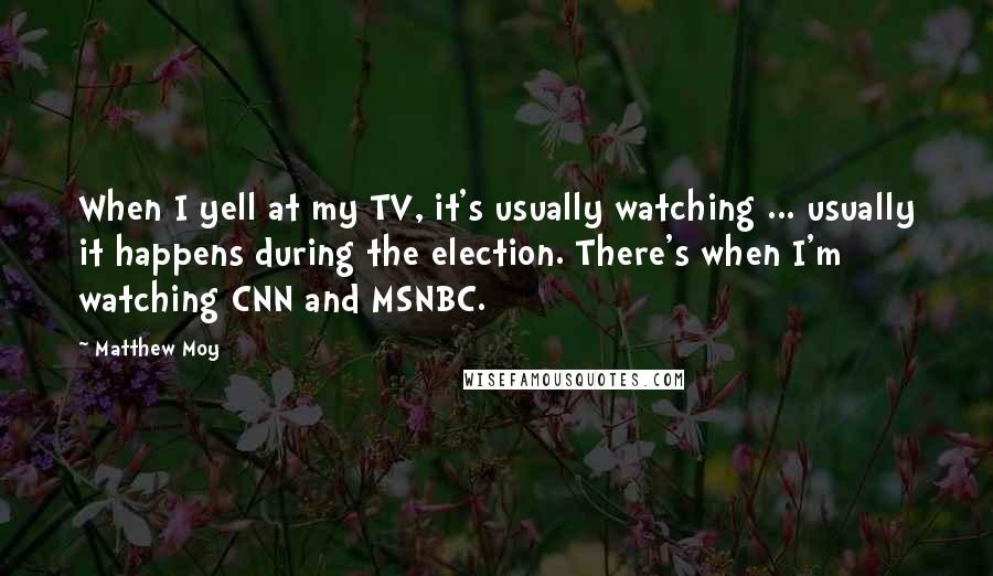 Matthew Moy Quotes: When I yell at my TV, it's usually watching ... usually it happens during the election. There's when I'm watching CNN and MSNBC.