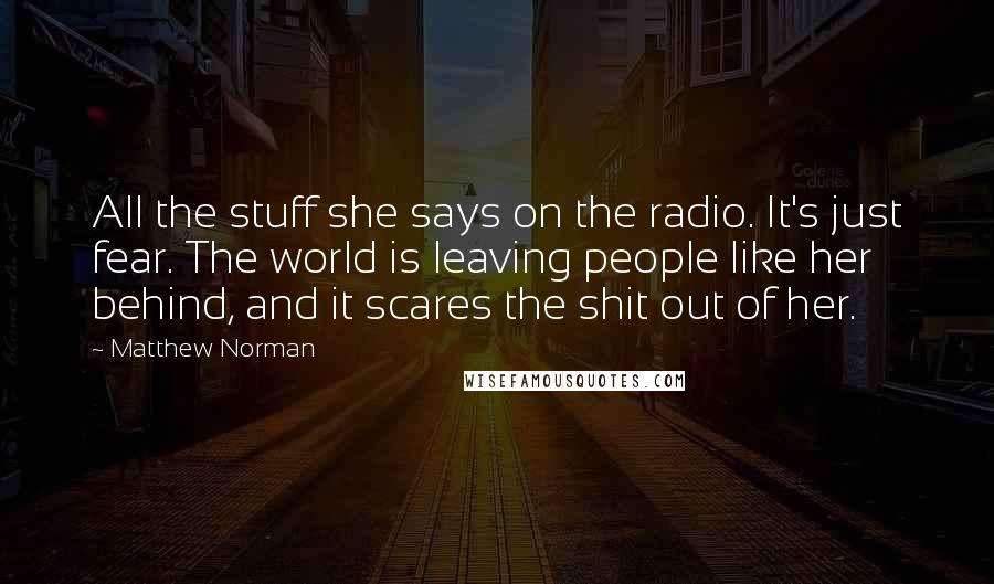 Matthew Norman Quotes: All the stuff she says on the radio. It's just fear. The world is leaving people like her behind, and it scares the shit out of her.