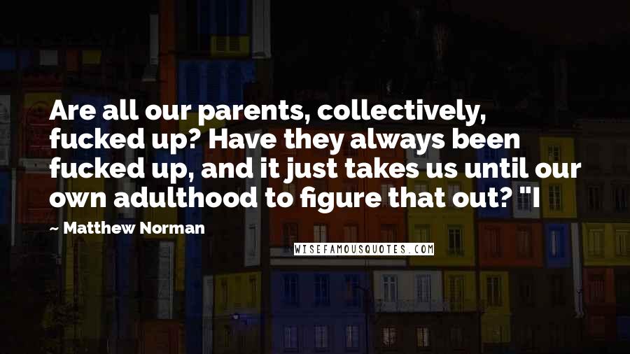 Matthew Norman Quotes: Are all our parents, collectively, fucked up? Have they always been fucked up, and it just takes us until our own adulthood to figure that out? "I