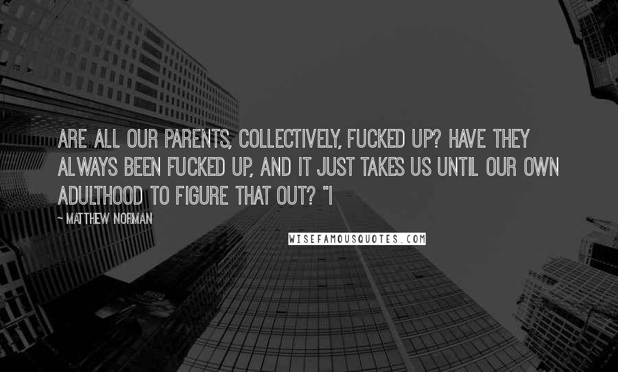 Matthew Norman Quotes: Are all our parents, collectively, fucked up? Have they always been fucked up, and it just takes us until our own adulthood to figure that out? "I