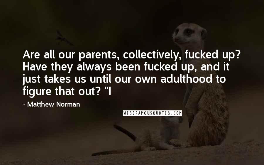 Matthew Norman Quotes: Are all our parents, collectively, fucked up? Have they always been fucked up, and it just takes us until our own adulthood to figure that out? "I