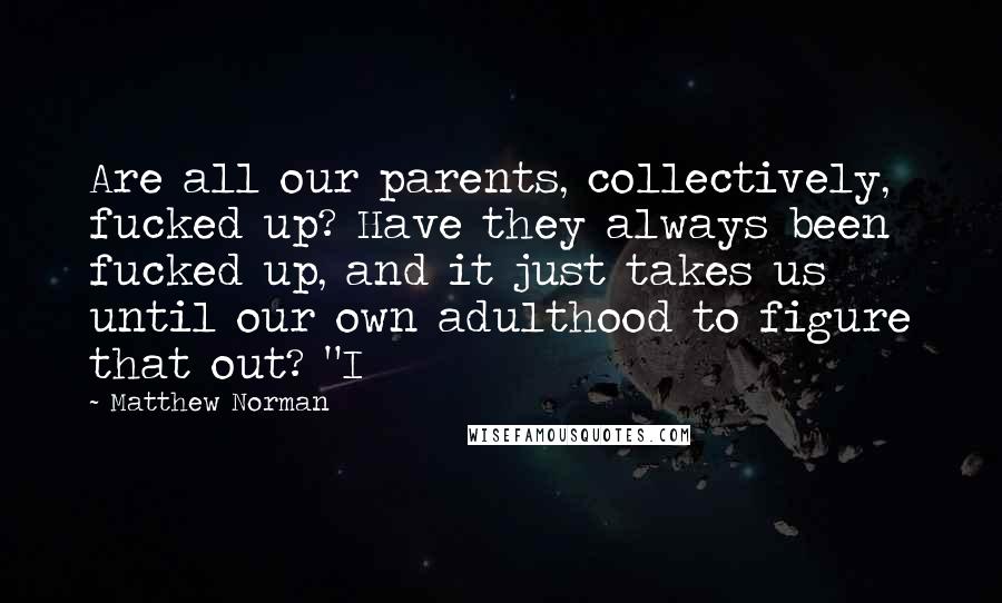 Matthew Norman Quotes: Are all our parents, collectively, fucked up? Have they always been fucked up, and it just takes us until our own adulthood to figure that out? "I