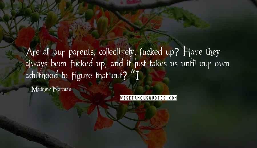 Matthew Norman Quotes: Are all our parents, collectively, fucked up? Have they always been fucked up, and it just takes us until our own adulthood to figure that out? "I