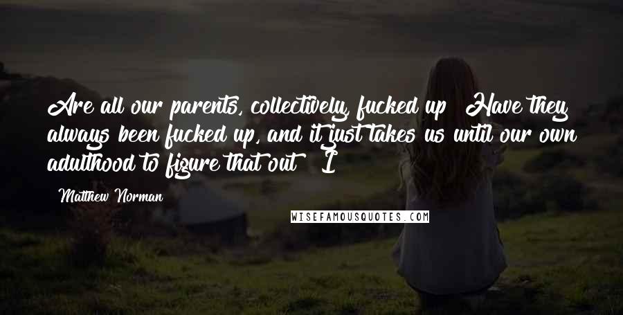 Matthew Norman Quotes: Are all our parents, collectively, fucked up? Have they always been fucked up, and it just takes us until our own adulthood to figure that out? "I
