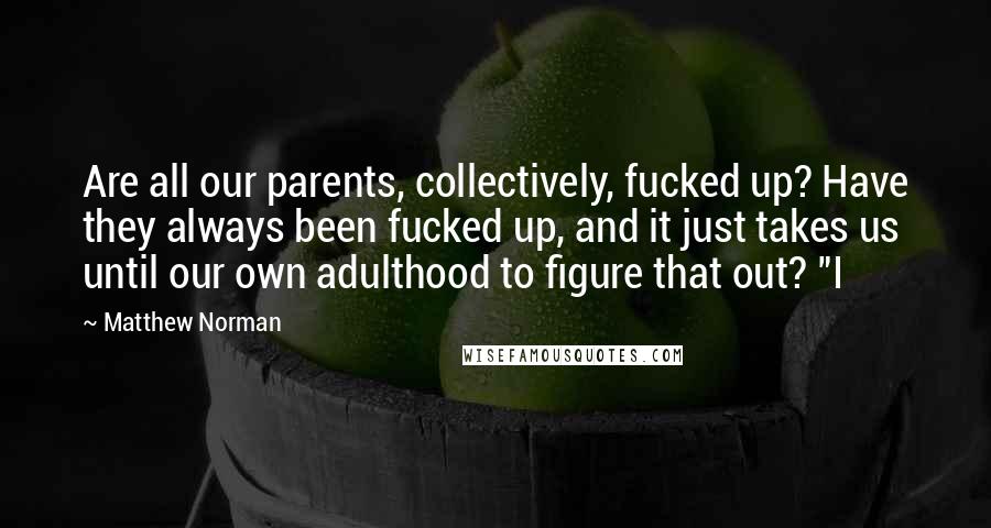 Matthew Norman Quotes: Are all our parents, collectively, fucked up? Have they always been fucked up, and it just takes us until our own adulthood to figure that out? "I