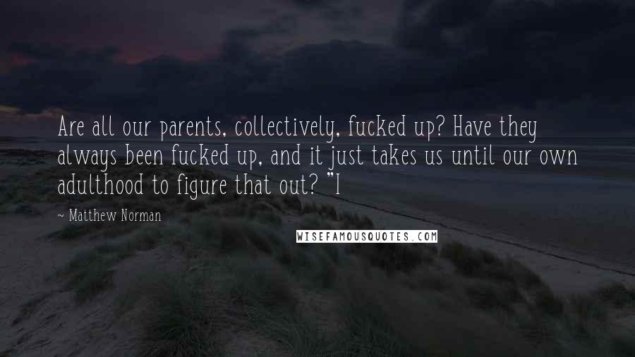 Matthew Norman Quotes: Are all our parents, collectively, fucked up? Have they always been fucked up, and it just takes us until our own adulthood to figure that out? "I