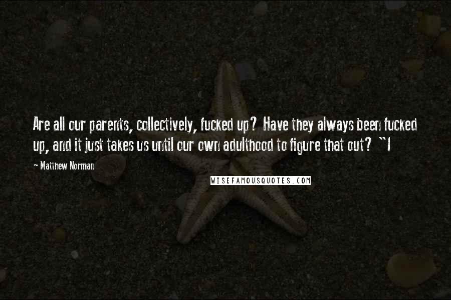 Matthew Norman Quotes: Are all our parents, collectively, fucked up? Have they always been fucked up, and it just takes us until our own adulthood to figure that out? "I