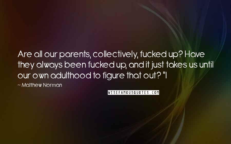 Matthew Norman Quotes: Are all our parents, collectively, fucked up? Have they always been fucked up, and it just takes us until our own adulthood to figure that out? "I