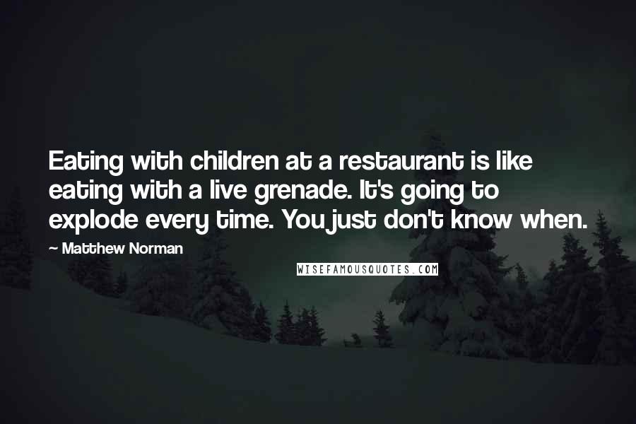 Matthew Norman Quotes: Eating with children at a restaurant is like eating with a live grenade. It's going to explode every time. You just don't know when.