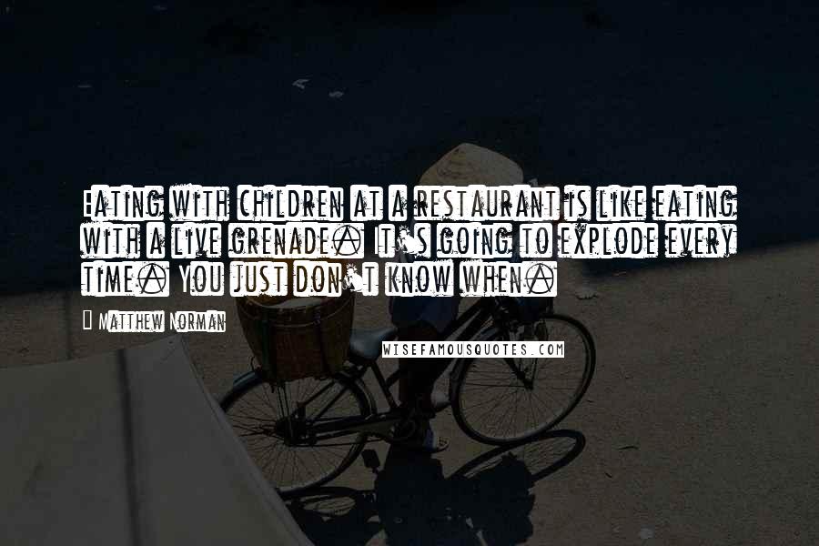 Matthew Norman Quotes: Eating with children at a restaurant is like eating with a live grenade. It's going to explode every time. You just don't know when.