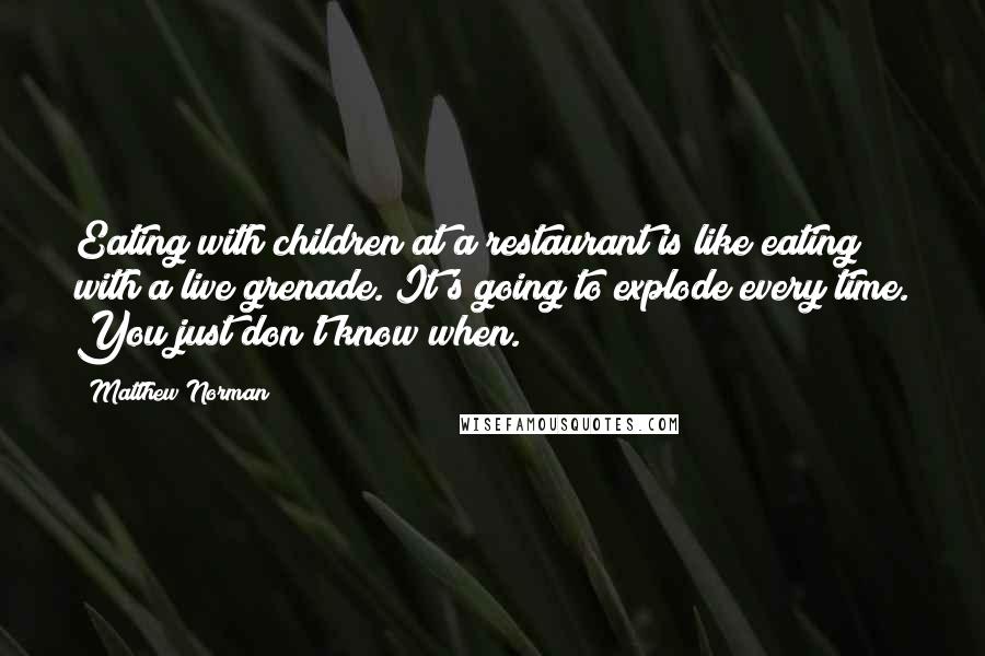 Matthew Norman Quotes: Eating with children at a restaurant is like eating with a live grenade. It's going to explode every time. You just don't know when.