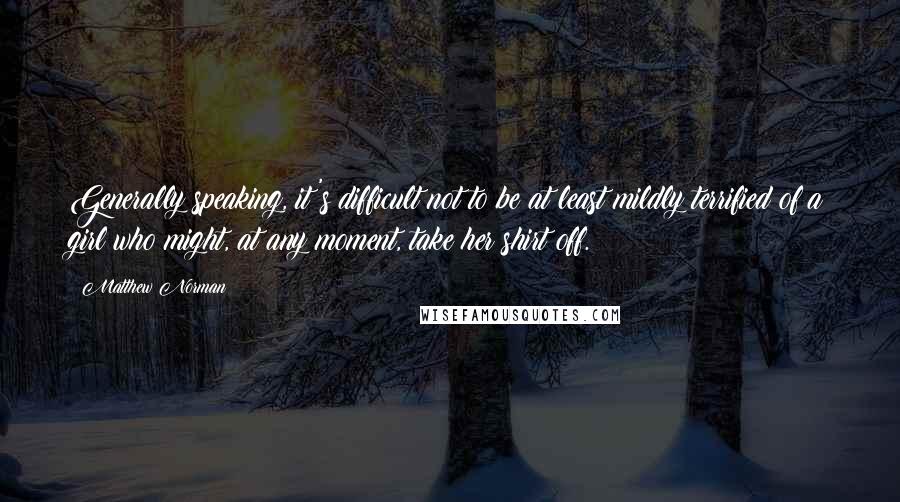 Matthew Norman Quotes: Generally speaking, it's difficult not to be at least mildly terrified of a girl who might, at any moment, take her shirt off.