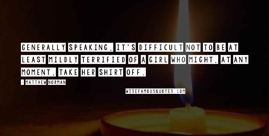 Matthew Norman Quotes: Generally speaking, it's difficult not to be at least mildly terrified of a girl who might, at any moment, take her shirt off.