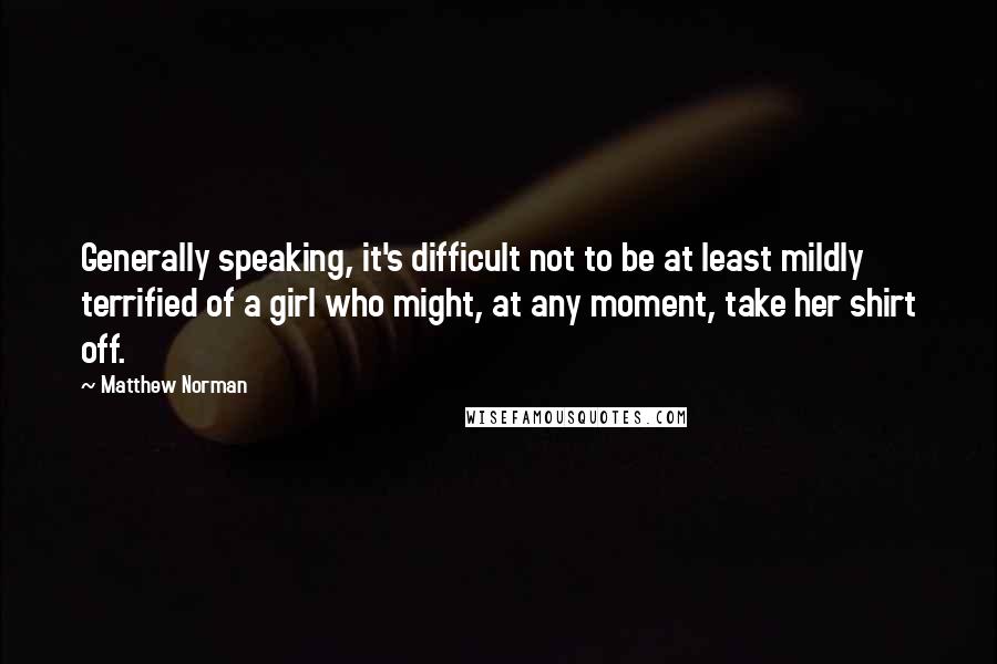 Matthew Norman Quotes: Generally speaking, it's difficult not to be at least mildly terrified of a girl who might, at any moment, take her shirt off.