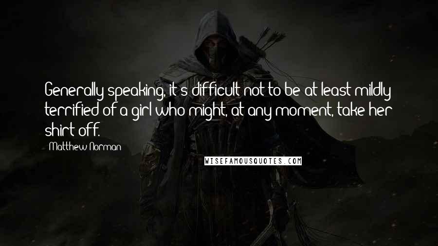 Matthew Norman Quotes: Generally speaking, it's difficult not to be at least mildly terrified of a girl who might, at any moment, take her shirt off.