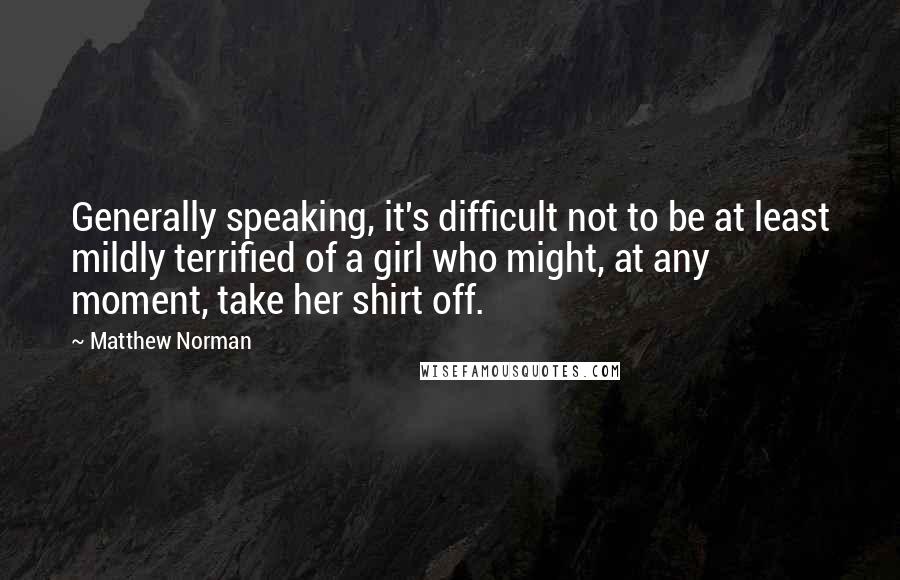Matthew Norman Quotes: Generally speaking, it's difficult not to be at least mildly terrified of a girl who might, at any moment, take her shirt off.