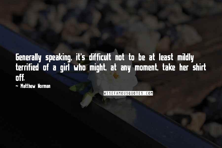 Matthew Norman Quotes: Generally speaking, it's difficult not to be at least mildly terrified of a girl who might, at any moment, take her shirt off.