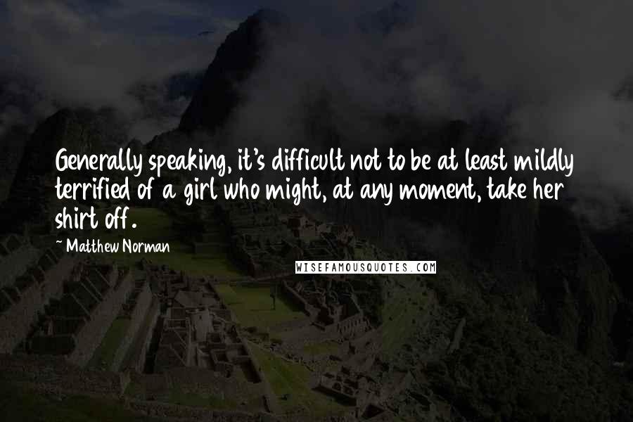 Matthew Norman Quotes: Generally speaking, it's difficult not to be at least mildly terrified of a girl who might, at any moment, take her shirt off.