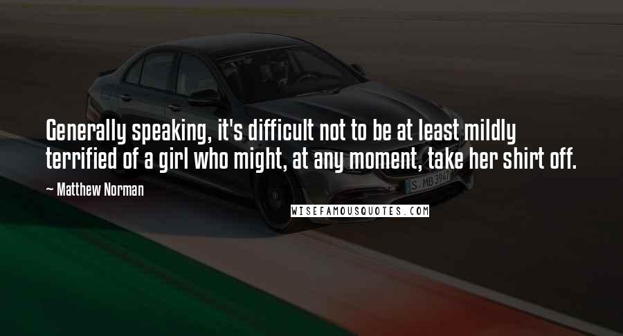 Matthew Norman Quotes: Generally speaking, it's difficult not to be at least mildly terrified of a girl who might, at any moment, take her shirt off.