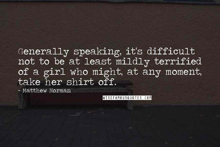 Matthew Norman Quotes: Generally speaking, it's difficult not to be at least mildly terrified of a girl who might, at any moment, take her shirt off.