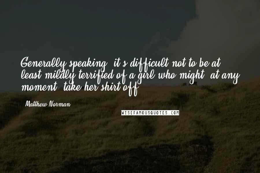 Matthew Norman Quotes: Generally speaking, it's difficult not to be at least mildly terrified of a girl who might, at any moment, take her shirt off.