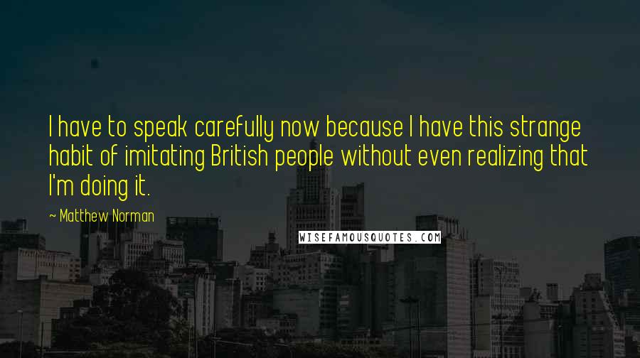 Matthew Norman Quotes: I have to speak carefully now because I have this strange habit of imitating British people without even realizing that I'm doing it.