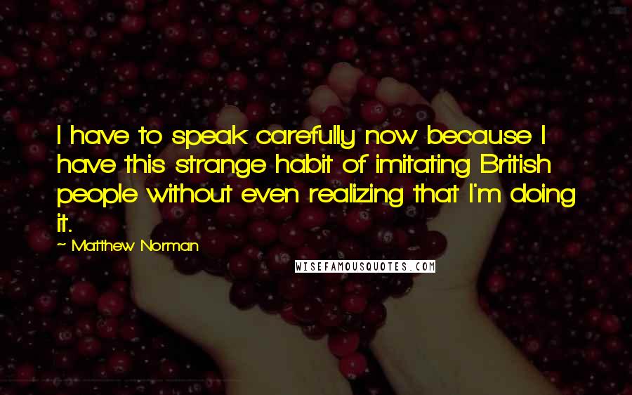 Matthew Norman Quotes: I have to speak carefully now because I have this strange habit of imitating British people without even realizing that I'm doing it.