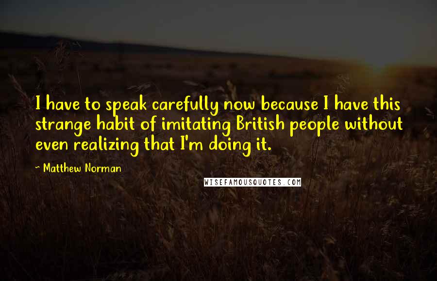 Matthew Norman Quotes: I have to speak carefully now because I have this strange habit of imitating British people without even realizing that I'm doing it.