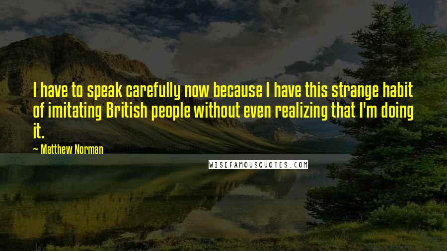 Matthew Norman Quotes: I have to speak carefully now because I have this strange habit of imitating British people without even realizing that I'm doing it.